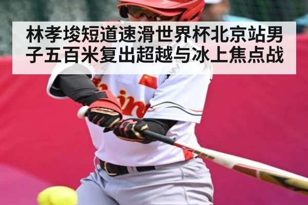 林孝埈短道速滑世界杯北京站男子五百米复出超越与冰上焦点战
